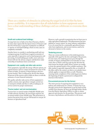 Small and scattered land holdings:
Average farm size in India is less than 2 hectares, which is
far lower than regions like European Union (14 hectare) and
the US (170 hectare). Large farm machineries are difficult
to operate on such land holdings, which in some cases are
completely unsuitable.
Another factor to consider is mechanising small and non-
contiguous group of small farms is against economies of
scale, especially in operations such as land preparation and
harvesting. As land holdings get smaller, more and more
farmers fall into the adverse category and therefore make
ownership of machinery lesser economical.
Equipment cost, quality and after-sale service:
Farm equipment, especially the energy-efficient options, are
capital intensive and are a major investment for most of the
farmers in India. A majority of them belong to the low-
income bracket. This is evidenced by the fact that almost
90 percent of the tractors sold in India are done so with the
assistance of some financial institution.
The quality and after-sales service of farm equipment is
another concern, since agriculture is largely carried out
in rural parts of India and there is still an inadequacy of
service-centres for proper maintenance.
‘Tractor-isation’ and not mechanisation:
Tractors have an annual market of 600,000-700,000 units
in India whereas, threshers, the next largest segment, has
an annual market of just 100,000 units. The penetration of
tractors has grown from one per 150 hectares to one per 30
hectares on agricultural land.
However, such a growth in penetration has not been seen in
other agricultural implements. This phenomenon has been
dubbed as ‘tractor-isation’ by many industry stakeholders.
It is to be noted that for a sustainable agricultural future,
other farm implements, and not just tractors, need to be
advanced to farmers in the country.
Tendering process:
There are various inefficiencies in the tendering process,
especially with regard to the time and length of the process.
In some states, the tendering process goes through the
months of August and September (even October in some
cases), due to which a time lag crops up. By this time the
main season has already ended. Hence, farmers are unable
to draw the optimal benefit of the available machinery. The
tiller market is especially impacted by this, as virtually all
the tillers sold in the country are done so on subsidy (since
subsidy applies to imported tillers as well). Therefore,
ensuring timely completion of the tendering process (before
the beginning of April) is paramount to safeguard the
interests of the farmers.
Procurement process for the farmer:
The entire process of acquiring farm equipment is very
tedious and cumbersome for a farmer. A farmer has to go
through various levels/ departments to get his land records
verified. Post clearance, he has to go through further checks
from the District Agriculture Officer in order to obtain
approval and clearance for the purchase. This process itself
becomes a big hindrance and discomfort to the farmer.
There are a number of obstacles in achieving the target level of 2.5 Kw/ha farm
power availability. It is imperative that all stakeholders in farm equipment sector
have a clear understanding of these challenges and can collaborate to overcome these
issues.
Transforming Agriculture Through Mechanisation | 47
 