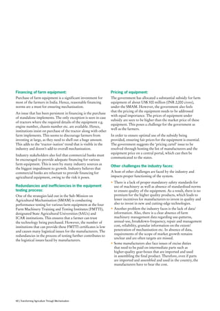 Financing of farm equipment:
Purchase of farm equipment is a significant investment for
most of the farmers in India. Hence, reasonable financing
norms are a must for ensuring mechanisation.
An issue that has been persistent in financing is the purchase
of standalone implements. The only exception is seen in case
of tractors where the required details of the equipment e.g.
engine number, chassis number etc. are available. Hence,
institutions insist on purchase of the tractor along with other
farm implements. This seems to discourage farmers from
investing at large, as they need to shell out a huge amount.
This adds to the ‘tractor-isation’ trend that is visible in the
industry and doesn’t add to overall mechanisation.
Industry stakeholders also feel that commercial banks must
be encouraged to provide adequate financing for various
farm equipment. This is seen by many industry sources as
the biggest impediment to growth. Industry believes that
commercial banks are reluctant to provide financing for
agricultural equipment, owing to the risk it poses.
Redundancies and inefficiencies in the equipment
testing process:
One of the strategies laid out in the Sub-Mission on
Agricultural Mechanisation (SMAM) is conducting
performance testing for various farm equipment at the four
Farm Machinery Training and Testing Institutes (FMTTI),
designated State Agricultural Universities (SAUs) and
ICAR institutions. This ensures that a farmer can trust
the technology being purchased. However, the number of
institutions that can provide these FMTTI certificates is low
and causes many logistical issues for the manufacturers. The
redundancies in the process of testing further contributes to
the logistical issues faced by manufacturers.
Pricing of equipment:
The government has allocated a substantial subsidy for farm
equipment of about US$ 300 million (INR 2,000 crore),
under the SMAM. However, the government also feels
that the pricing of the equipment needs to be addressed
with equal importance. The prices of equipment under
subsidy are seen to be higher than the market price of these
equipment. This poses a challenge for the government as
well as the farmers.
In order to ensure optimal use of the subsidy being
provided, ensuring fair prices for the equipment is essential.
The government suggests the ‘pricing cartel’ issue to be
resolved through hosting the list of manufacturers and the
equipment price on a central portal, which can then be
communicated to the states.
Other challenges the industry faces:
A host of other challenges are faced by the industry and
impacts proper functioning of the system.
•	There is a lack of proper mandatory safety standards for
use of machinery as well as absence of standardised norms
to ensure quality of the equipment. As a result, there is no
premium for the higher quality products, which leads to
lesser incentives for manufacturers to invest in quality and
also to invest in new and cutting-edge technologies.
•	Another problem the industry faces is the lack of data/
information. Also, there is a clear absence of farm
machinery management data regarding use-patterns,
annual-use, breakdown-frequency, repair and management
cost, reliability, granular information on the extent/
penetration of mechanisation etc. In absence of data,
requirements of the scope of market growth remains
unclear and are often targets are missed.
•	Some manufacturers also face issues of excise duties
that need to be paid on intermediate parts such as
higher-quality gear-boxes that are imported and used
in assembling the final product. Therefore, even if parts
are imported and assembled and used in the country, the
manufacturers have to bear the cost.
48 | Transforming Agriculture Through Mechanisation
 