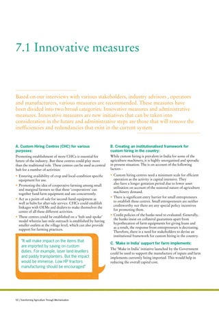 A. Custom Hiring Centres (CHC) for various
purposes:
Promoting establishment of more CHCs is essential for
future of the industry. But these centres could play more
than the traditional role. These centres can be used as central
hub for a number of activities:
•	Ensuring availability of crop and local-condition specific
equipment for use.
•	Promoting the idea of cooperative farming among small
and marginal farmers so that these ‘cooperatives’ can
together fund farm equipment and use concurrently.
•	Act as a point-of-sale for second-hand equipment as
well as hubs for after-sale service. CHCs could establish
linkages with OEMs and dealers to make themselves the
centre of all these different activities.
•	These centres could be established on a ‘hub-and-spoke’
model wherein last-mile outreach is established by having
smaller outlets at the village level, which can also provide
support for farming practices.
B. Creating an institutionalised framework for
custom hiring in the country:
While custom hiring is prevalent in India for some of the
agriculture machinery, it is highly unorganised and sporadic
in present situation. The is on account of the following
factors -
•	Custom hiring centres need a minimum scale for efficient
operation as the activity is capital intensive. They
also have a longer gestation period due to lower asset
utilisation on account of the seasonal nature of agriculture
machinery demand.
•	There is significant entry barrier for small entrepreneurs
to establish these centres. Small entrepreneurs are neither
creditworthy nor there are any special policy incentives
for promoting them.
•	Credit policies of the banks need to evaluated. Generally,
the banks insist on collateral guarantees apart from
hypothecation of farm equipments for giving loans and
as a result, the response from entrepreneurs is decreasing.
Therefore, there is a need for stakeholders to devise an
institutional framework for custom hiring in the country.
C. ‘Make in India’ support for farm implements:
The ‘Make in India’ initiative launched by the Government
could be used to support the manufacture of inputs and farm
implements currently being imported. This would help in
reducing the overall capital cost.
7.1 Innovative measures
“It will make impact on the items that
are imported by saving on custom
duties. For example, laser land levellers
and paddy transplanters. But the impact
would be immense. Low HP tractors
manufacturing should be encouraged”
Based on our interviews with various stakeholders, industry advisors , operators
and manufacturers, various measures are recommended. These measures have
been divided into two broad categories: Innovative measures and administrative
measures. Innovative measures are new initiatives that can be taken into
consideration in the future and administrative steps are those that will remove the
inefficiencies and redundancies that exist in the current system
50 | Transforming Agriculture Through Mechanisation
 