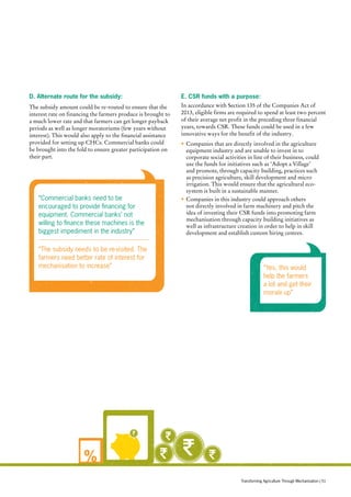 %
D. Alternate route for the subsidy:
The subsidy amount could be re-routed to ensure that the
interest rate on financing the farmers produce is brought to
a much lower rate and that farmers can get longer payback
periods as well as longer moratoriums (few years without
interest). This would also apply to the financial assistance
provided for setting up CHCs. Commercial banks could
be brought into the fold to ensure greater participation on
their part.
E. CSR funds with a purpose:
In accordance with Section 135 of the Companies Act of
2013, eligible firms are required to spend at least two percent
of their average net profit in the preceding three financial
years, towards CSR. These funds could be used in a few
innovative ways for the benefit of the industry.
•	Companies that are directly involved in the agriculture
equipment industry and are unable to invest in to
corporate social activities in line of their business, could
use the funds for initiatives such as ‘Adopt a Village’
and promote, through capacity building, practices such
as precision agriculture, skill development and micro
irrigation. This would ensure that the agricultural eco-
system is built in a sustainable manner.
•	Companies in this industry could approach others
not directly involved in farm machinery and pitch the
idea of investing their CSR funds into promoting farm
mechanisation through capacity building initiatives as
well as infrastructure creation in order to help in skill
development and establish custom hiring centres.
“Commercial banks need to be
encouraged to provide financing for
equipment. Commercial banks’ not
willing to finance these machines is the
biggest impediment in the industry”
“The subsidy needs to be re-visited. The
farmers need better rate of interest for
mechanisation to increase” “Yes, this would
help the farmers
a lot and get their
morale up”
Transforming Agriculture Through Mechanisation | 51
 