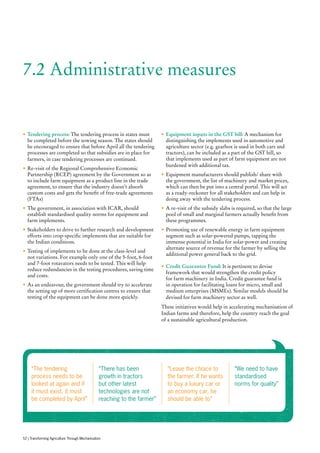 “The tendering
process needs to be
looked at again and if
it must exist, it must
be completed by April”
“There has been
growth in tractors
but other latest
technologies are not
reaching to the farmer”
“Leave the choice to
the farmer. If he wants
to buy a luxury car or
an economy car, he
should be able to”
“We need to have
standardised
norms for quality”
•	Tendering process: The tendering process in states must
be completed before the sowing season. The states should
be encouraged to ensure that before April all the tendering
processes are completed so that subsidies are in place for
farmers, in case tendering processes are continued.
•	Re-visit of the Regional Comprehensive Economic
Partnership (RCEP) agreement by the Government so as
to include farm equipment as a product line in the trade
agreement, to ensure that the industry doesn’t absorb
custom costs and gets the benefit of free-trade agreements
(FTAs)
•	The government, in association with ICAR, should
establish standardised quality norms for equipment and
farm implements.
•	Stakeholders to drive to further research and development
efforts into crop-specific implements that are suitable for
the Indian conditions.
•	Testing of implements to be done at the class-level and
not variations. For example only one of the 5-foot, 6-foot
and 7-foot rotavators needs to be tested. This will help
reduce redundancies in the testing procedures, saving time
and costs.
•	As an endeavour, the government should try to accelerate
the setting up of more certification centres to ensure that
testing of the equipment can be done more quickly.
•	Equipment inputs in the GST bill: A mechanism for
distinguishing the implements used in automotive and
agriculture sector (e.g. gearbox is used in both cars and
tractors), can be included as a part of the GST bill, so
that implements used as part of farm equipment are not
burdened with additional tax.
•	Equipment manufacturers should publish/ share with
the government, the list of machinery and market prices,
which can then be put into a central portal. This will act
as a ready-reckoner for all stakeholders and can help in
doing away with the tendering process.
•	A re-visit of the subsidy slabs is required, so that the large
pool of small and marginal farmers actually benefit from
these programmes.
•	Promoting use of renewable energy in farm equipment
segment such as solar-powered pumps, tapping the
immense potential in India for solar-power and creating
alternate source of revenue for the farmer by selling the
additional power general back to the grid.
•	Credit Guarantee Fund: It is pertinent to devise
framework that would strengthen the credit policy
for farm machinery in India. Credit guarantee fund is
in operation for facilitating loans for micro, small and
medium enterprises (MSMEs). Similar models should be
devised for farm machinery sector as well.
These initiatives would help in accelerating mechanisation of
Indian farms and therefore, help the country reach the goal
of a sustainable agricultural production.
7.2 Administrative measures
52 | Transforming Agriculture Through Mechanisation
 