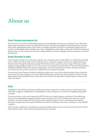 About us
Grant Thornton International Ltd.
Grant Thornton is one of the world’s leading organisations of independent assurance, tax and advisory firms. These firms
help dynamic organisations unlock their potential for growth by providing meaningful, forward looking advice. Proactive
teams, led by approachable partners in these firms, use insights, experience and instinct to understand complex issues for
privately owned, publicly listed and public sector clients and help them to find solutions. More than 40, 000 Grant Thornton
people, across over 130 countries, are focused on making a difference to clients, colleagues and the communities in which we
live and work.
Grant Thornton in India
Grant Thornton in India is one of the largest assurance, tax, and advisory firms in India. With over 2, 000 professional staff
across 13 offices, the firm provides robust compliance services and growth navigation solutions on complex business and
financial matters through focused practice groups. The firm has extensive experience across a range of industries, market
segments, and geographical corridors. It is on a fast-track to becoming the best growth advisor to dynamic Indian businesses
with global ambitions. With shorter decision-making chains, more senior personnel involvement, and empowered client
service teams, the firm is able to operate in a coordinated way and respond with agility.
Over the years, Grant Thornton in India has added lateral talent across service lines and has developed a host of specialist
services such as Corporate Finance, Governance, Risk and Operations, and Forensic and Investigation. The firm’s strong
Subject Matter Expertise (SME) focus not only enhances the reach but also helps deliver bespoke solutions tailored to the
needs of its clients.
FICCI
Established in 1927, FICCI is the largest and oldest apex business organisation in India. Its history is closely interwoven
with India’s struggle for independence, its industrialisation, and its emergence as one of the most rapidly growing global
economies.
A non-government, not-for-profit organisation, FICCI is the voice of India’s business and industry. From influencing
policy to encouraging debate, engaging with policy makers and civil society, FICCI articulates the views and concerns
of industry. It serves its members from the Indian private and public corporate sectors and multinational companies,
drawing its strength from diverse regional chambers of commerce and industry across states, reaching out to over 2,50,000
companies.
FICCI provides a platform for networking and consensus building within and across sectors and is the first port of call for
Indian industry, policy makers and the international business community.
Transforming Agriculture Through Mechanisation | 53
 