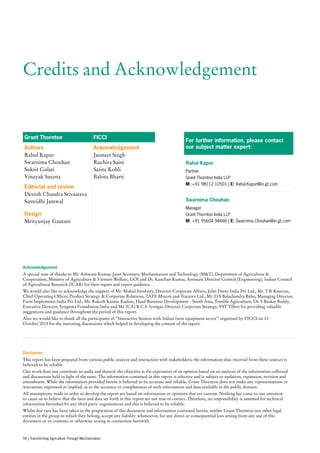 Credits and Acknowledgement
Grant Thornton FICCI
Authors
Rahul Kapur
Swarnima Chouhan
Sukrit Gulati
Vinayak Saxena
Acknowledgement
Jasmeet Singh
Ruchira Saini
Sarita Kohli
Babita Bharti
Editorial and review
Devesh Chandra Srivastava
Samridhi Jamwal
Design
Mrityunjay Gautam
For further information, please contact
our subject matter expert:
Rahul Kapur
Partner
Grant Thornton India LLP
M: +91 98112 10501 | E: Rahul.Kapur@in.gt.com
Swarnima Chouhan
Manager
Grant Thornton India LLP
M: +91 95604 94666 | E: Swarnima.Chouhan@in.gt.com
Disclaimer
This report has been prepared from various public sources and interaction with stakeholders, the information thus received from these sources is
believed to be reliable
Our work does not constitute an audit and thereof, the objective is the expression of an opinion based on an analysis of the information collected
and discussions held in light of the same. The information contained in this report is selective and is subject to updation, expansion, revision and
amendment. While the information provided herein is believed to be accurate and reliable, Grant Thornton does not make any representations or
warranties, expressed or implied, as to the accuracy or completeness of such information and data available in the public domain.
All assumptions made in order to develop the report are based on information or opinions that are current. Nothing has come to our attention
to cause us to believe that the facts and data set forth in this report are not true or correct. Therefore, no responsibility is assumed for technical
information furnished by any third party organisations and this is believed to be reliable.
Whilst due care has been taken in the preparation of this document and information contained herein, neither Grant Thornton nor other legal
entities in the group to which they belong, accept any liability whatsoever, for any direct or consequential loss arising from any use of this
document or its contents or otherwise arising in connection herewith.
Acknowledgement
A special note of thanks to Mr. Ashwani Kumar, Joint Secretary, Mechanisation and Technology (MT), Department of Agriculture 
Cooperation, Ministry of Agriculture  Farmers Welfare, GOI and Dr. Kanchan Kumar, Assistant Director General (Engineering), Indian Council
of Agricultural Research (ICAR) for their inputs and expert guidance.
We would also like to acknowledge the support of Mr. Mukul Varshney, Director-Corporate Affairs, John Deere India Pvt Ltd., Mr. T R Kesavan,
Chief Operating Officer, Product Strategy  Corporate Relations, TAFE Motors and Tractors Ltd., Mr. D S Balachandra Babu, Managing Director,
Farm Implements India Pvt Ltd., Mr. Rakesh Kumar Kadian, Head Business Development - South Asia, Trimble Agriculture, Dr. S Baskar Reddy,
Executive Director, Syngenta Foundation India and Mr. (CA) B.C.S. Iyengar, Director Corporate Strategy, VST Tillers for providing valuable
suggestions and guidance throughout the period of this report.
Also we would like to thank all the participants of “Interactive Session with Indian farm equipment sector” organised by FICCI on 12
October’2015 for the ineresting discussions which helped in developing the content of the report.
54 | Transforming Agriculture Through Mechanisation
 