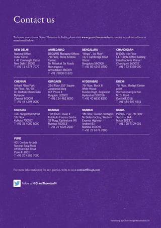 For more information or for any queries, write to us at contact@in.gt.com
NEW DELHI
National Office
Outer Circle
L 41 Connaught Circus
New Delhi 110001
T +91 11 4278 7070
AHMEDABAD
BSQUARE Managed Offices
7th Floor, Shree Krishna
Centre
Nr. Mithakali Six Roads
Navrangpura
Ahmedabad 380009
T +91 76000 01620
BENGALURU
“Wings”, 1st Floor
16/1 Cambridge Road
Ulsoor
Bengaluru 560008
T +91 80 4243 0700
CHANDIGARH
B-406A, 4th Floor
LT Elante Office Building
Industrial Area Phase I
Chandigarh 160002
T +91 172 4338 000
CHENNAI
Arihant Nitco Park,
6th Floor, No. 90,
Dr. Radhakrishnan Salai
Mylapore
Chennai 600004
T +91 44 4294 0000
GURGAON
21st Floor, DLF Square
Jacaranda Marg
DLF Phase II
Gurgaon 122002
T +91 124 462 8000
HYDERABAD
7th Floor, Block III
White House
Kundan Bagh, Begumpet
Hyderabad 500016
T +91 40 6630 8200
KOCHI
7th Floor, Modayil Centre
point
Warriam road junction
M. G. Road
Kochi 682016
T +91 484 406 4541
KOLKATA
10C Hungerford Street
5th Floor
Kolkata 700017
T +91 33 4050 8000
MUMBAI
16th Floor, Tower II
Indiabulls Finance Centre
SB Marg, Elphinstone (W)
Mumbai 400013
T +91 22 6626 2600
MUMBAI
9th Floor, Classic Pentagon
Nr Bisleri factory, Western
Express Highway
Andheri (E)
Mumbai 400099
T +91 22 6176 7800
NOIDA
Plot No. 19A, 7th Floor
Sector – 16A
Noida 201301
T +91 120 7109 001
PUNE
401 Century Arcade
Narangi Baug Road
Off Boat Club Road
Pune 411001
T +91 20 4105 7000
To know more about Grant Thornton in India, please visit www.grantthornton.in or contact any of our offices as
mentioned below:
Contact us
Follow us @GrantThorntonIN
Transforming Agriculture Through Mechanisation | 55
 