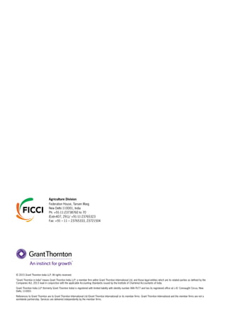 © 2015 Grant Thornton India LLP. All rights reserved.
“Grant Thornton in India” means Grant Thornton India LLP, a member firm within Grant Thornton International Ltd, and those legal entities which are its related parties as defined by the
Companies Act, 2013 read in conjunction with the applicable Accounting Standards issued by the Institute of Chartered Accountants of India.
Grant Thornton India LLP (formerly Grant Thornton India) is registered with limited liability with identity number AAA-7677 and has its registered office at L-41 Connaught Circus, New
Delhi, 110001.
References to Grant Thornton are to Grant Thornton International Ltd (Grant Thornton International) or its member firms. Grant Thornton International and the member firms are not a
worldwide partnership. Services are delivered independently by the member firms.
Agriculture Division
Federation House, Tansen Marg
New Delhi 110001, India
Ph: +91-11-23738760 to 70
(Extn-407, 291)/ +91-11-23765323
Fax: +91 – 11 – 23765333, 23721504
 
