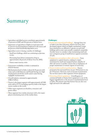 Summary
•	Agriculture and allied sectors contributes approximately
14 percent to GDP and 49.6 percent of labour force.
•	Importance of agriculture is higher in rural areas with
57 percent of rural population employed in the sector and
60 percent of the households dependent on it.
•	Agriculture sector is facing a number of challenges
—— Small farm holdings, which are continuing to decrease
in size.
—— Decreasing farm labour (estimated to drop to
approximately 26 percent of labour force by 2050).
—— Future water scarcity crisis.
•	Farm power availability in India is estimated at
2.02 kw/hectare.
•	Mechanisation level in India is about 40-45 percent with
states such as UP, Haryana and Punjab having very high
mechanisation levels but north-eastern states having
negligible mechanisation.
•	Overall industry estimated at approximately
US$ 6.5 billion.
•	Tractor is the largest segment with approximately 627,000
units sold in FY’15 (including exports); India is the largest
tractor market in the world.
•	Other major segments are threshers, rotavators and
power tillers.
•	These segments have similar structures with a few major
players dominating most of the market share.
Challenges:
•	Small and scattered land holdings – Average farm size
in India is less than 2 hectares, which is far lower than
developed regions which are highly mechanised. Larger
farm machineries are difficult to operate on such land
holdings and in some cases actually completely unsuitable.
Another factor to consider is that mechanising small and
non-contiguous group of small farms is against economies
of scale.
•	Equipment cost and poor after-sale service – Farm
equipment is capital intensive, making it a major
investment for small and marginal farmers. Quality of
after-sale service is another concern due to inadequacy of
proper maintenance in remote regions of rural areas.
•	Tractor-isation and not mechanisation – Tractor
penetration has increased from one per 150 hectares to one
per 30 hectares. However, such an increase in penetration
has not been seen in other segments of farm equipment.
•	Financing of farm equipment – Unwillingness of
commercial banks to finance farm equipment is one of the
biggest impediments to the increase in mechanisation level
in India. The interest rates that farmers face are also very
high and need to be addressed.
6 | Transforming Agriculture Through Mechanisation
 