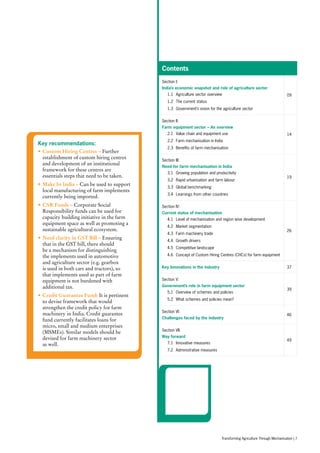 Contents
Section I:
India’s economic snapshot and role of agriculture sector
	 1.1	 Agriculture sector overview
	 1.2	 The current status
	 1.3	 Government’s vision for the agriculture sector
09
Section II:
Farm equipment sector – An overview
	 2.1	 Value chain and equipment use
	 2.2	 Farm mechanisation in India
	 2.3	 Benefits of farm mechanisation
14
Section III:
Need for farm mechanisation in India
	 3.1	 Growing population and productivity
	 3.2	 Rapid urbanisation and farm labour
	 3.3	 Global benchmarking
	 3.4	 Learnings from other countries
19
Section IV:
Current status of mechanisation
	 4.1	 Level of mechanisation and region wise development
	 4.2	 Market segmentation
	 4.3	 Farm machinery trade
	 4.4	 Growth drivers
	 4.5	 Competitive landscape
	 4.6	 Concept of Custom Hiring Centres (CHCs) for farm equipment
26
Key Innovations in the industry 37
Section V:
Government’s role in farm equipment sector
	 5.1	 Overview of schemes and policies
	 5.2	 What schemes and policies mean?
39
Section VI:
Challenges faced by the industry
46
Section VII:
Way forward
	 7.1	 Innovative measures
	 7.2	 Administrative measures
49
Key recommendations:
•	Custom Hiring Centres – Further
establishment of custom hiring centres
and development of an institutional
framework for these centres are
essentials steps that need to be taken.
•	Make In India – Can be used to support
local manufacturing of farm implements
currently being imported.
•	CSR Funds – Corporate Social
Responsibility funds can be used for
capacity building initiative in the farm
equipment space as well as promoting a
sustainable agricultural ecosystem.
•	Need clarity in GST Bill – Ensuring
that in the GST bill, there should
be a mechanism for distinguishing
the implements used in automotive
and agriculture sector (e.g. gearbox
is used in both cars and tractors), so
that implements used as part of farm
equipment is not burdened with
additional tax.
•	Credit Guarantee Fund: It is pertinent
to devise framework that would
strengthen the credit policy for farm
machinery in India. Credit guarantee
fund currently facilitates loans for
micro, small and medium enterprises
(MSMEs). Similar models should be
devised for farm machinery sector
as well.
Transforming Agriculture Through Mechanisation | 7
 