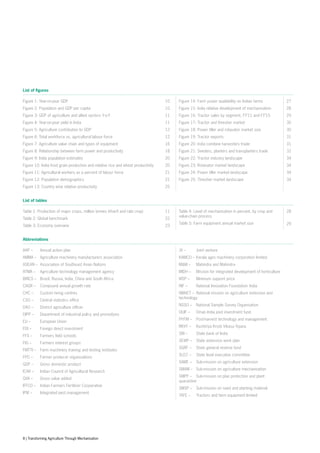 List of figures
Figure 1: Year-on-year GDP
Figure 2: Population and GDP per capita
Figure 3: GDP of agriculture and allied sectors Y-o-Y
Figure 4: Year-on-year yield in India
Figure 5: Agriculture contribution to GDP
Figure 6: Total workforce vs. agricultural labour force
Figure 7: Agriculture value chain and types of equipment
Figure 8: Relationship between farm power and productivity
Figure 9: India population estimates
Figure 10: India food grain production and relative rice and wheat productivity
Figure 11: Agricultural workers as a percent of labour force
Figure 12: Population demographics
Figure 13: Country wise relative productivity
10
10
11
11
12
12
16
18
20
20
21
21
25
Figure 14: Farm power availability on Indian farms
Figure 15: India relative development of mechanisation
Figure 16: Tractor sales by segment, FY’11 and FY’15
Figure 17: Tractor and thresher market
Figure 18: Power tiller and rotavator market size
Figure 19: Tractor exports
Figure 20: India combine harvesters trade
Figure 21: Seeders, planters and transplanters trade
Figure 22: Tractor industry landscape
Figure 23: Rotavator market landscape
Figure 24: Power tiller market landscape
Figure 25: Thresher market landscape
27
28
29
30
30
31
31
32
34
34
34
34
List of tables
Table 1: Production of major crops, million tonnes (kharif and rabi crop)
Table 2: Global benchmark
Table 3: Economy overview
11
22
23
Table 4: Level of mechanisation in percent, by crop and
value-chain process
Table 5: Farm equipment annual market size
28
29
Abbreviations
AAP – 	 Annual action plan
AMMA – 	 Agriculture machinery manufacturers association
ASEAN – 	Association of Southeast Asian Nations
ATMA – 	 Agriculture technology management agency
BRICS – 	 Brazil, Russia, India, China and South Africa
CAGR – 	 Compound annual growth rate
CHC – 	 Custom hiring centres
CSO – 	 Central statistics office
DAO – 	 District agriculture officer
DIPP – 	 Department of industrial policy and promotions
EU – 	 European Union
FDI – 	 Foreign direct investment
FFS – 	 Farmers field schools
FIG – 	 Farmers interest groups
FMTTI – 	 Farm machinery training and testing institutes
FPO – 	 Farmer producer organisations
GDP – 	 Gross domestic product
ICAR – 	 Indian Council of Agricultural Research
GVA – 	 Gross value added
IFFCO – 	 Indian Farmers Fertilizer Cooperative
IPM – 	 Integrated pest management
JV – 	 Joint venture
KAMCO – 	Kerala agro machinery corporation limited
M&M – 	 Mahindra and Mahindra
MIDH – 	 Mission for integrated development of horticulture
MSP – 	 Minimum support price
NIF – 	 National Innovation Foundation- India
NMAET – 	National mission on agriculture extension and
technology
NSSO – 	 National Sample Survey Organisation
OIJIF – 	 Oman India joint investment fund
PHTM – 	 Post-harvest technology and management
RKVY – 	 Rashtriya Krishi Vikasa Yojana
SBI – 	 State bank of India
SEWP – 	 State extension work plan
SGRF – 	 State general reserve fund
SLEC – 	 State level executive committee
SAME – 	 Sub-mission on agriculture extension
SMAM – 	 Sub-mission on agriculture mechanisation
SMPP – 	 Sub-mission on plan protection and plant
quarantine
SMSP – 	 Sub-mission on seed and planting material
TAFE – 	 Tractors and farm equipment limited
8 | Transforming Agriculture Through Mechanisation
 