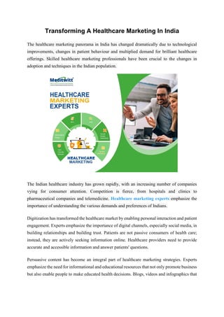 Transforming A Healthcare Marketing In India
The healthcare marketing panorama in India has changed dramatically due to technological
improvements, changes in patient behaviour and multiplied demand for brilliant healthcare
offerings. Skilled healthcare marketing professionals have been crucial to the changes in
adoption and techniques in the Indian population.
The Indian healthcare industry has grown rapidly, with an increasing number of companies
vying for consumer attention. Competition is fierce, from hospitals and clinics to
pharmaceutical companies and telemedicine. Healthcare marketing experts emphasize the
importance of understanding the various demands and preferences of Indians.
Digitization has transformed the healthcare market by enabling personal interaction and patient
engagement. Experts emphasize the importance of digital channels, especially social media, in
building relationships and building trust. Patients are not passive consumers of health care;
instead, they are actively seeking information online. Healthcare providers need to provide
accurate and accessible information and answer patients' questions.
Persuasive content has become an integral part of healthcare marketing strategies. Experts
emphasize the need for informational and educational resources that not only promote business
but also enable people to make educated health decisions. Blogs, videos and infographics that
 
