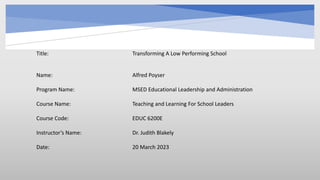 Title: Transforming A Low Performing School
Name: Alfred Poyser
Program Name: MSED Educational Leadership and Administration
Course Name: Teaching and Learning For School Leaders
Course Code: EDUC 6200E
Instructor’s Name: Dr. Judith Blakely
Date: 20 March 2023
 