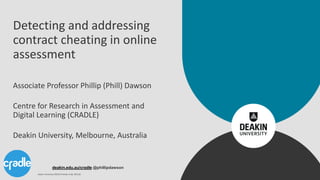 deakin.edu.au/cradle @phillipdawson
Detecting and addressing
contract cheating in online
assessment
Associate Professor Phillip (Phill) Dawson
Centre for Research in Assessment and
Digital Learning (CRADLE)
Deakin University, Melbourne, Australia
Deakin University CRICOS Provider Code: 00113B
 