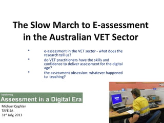 The Slow March to E-assessment
in the Australian VET Sector
* e-assessment in the VET sector - what does the
research tell us?
* do VET practitioners have the skills and
confidence to deliver assessment for the digital
age?
* the assessment obsession: whatever happened
to teaching?
Michael Coghlan
TAFE SA
31st July, 2013
 
