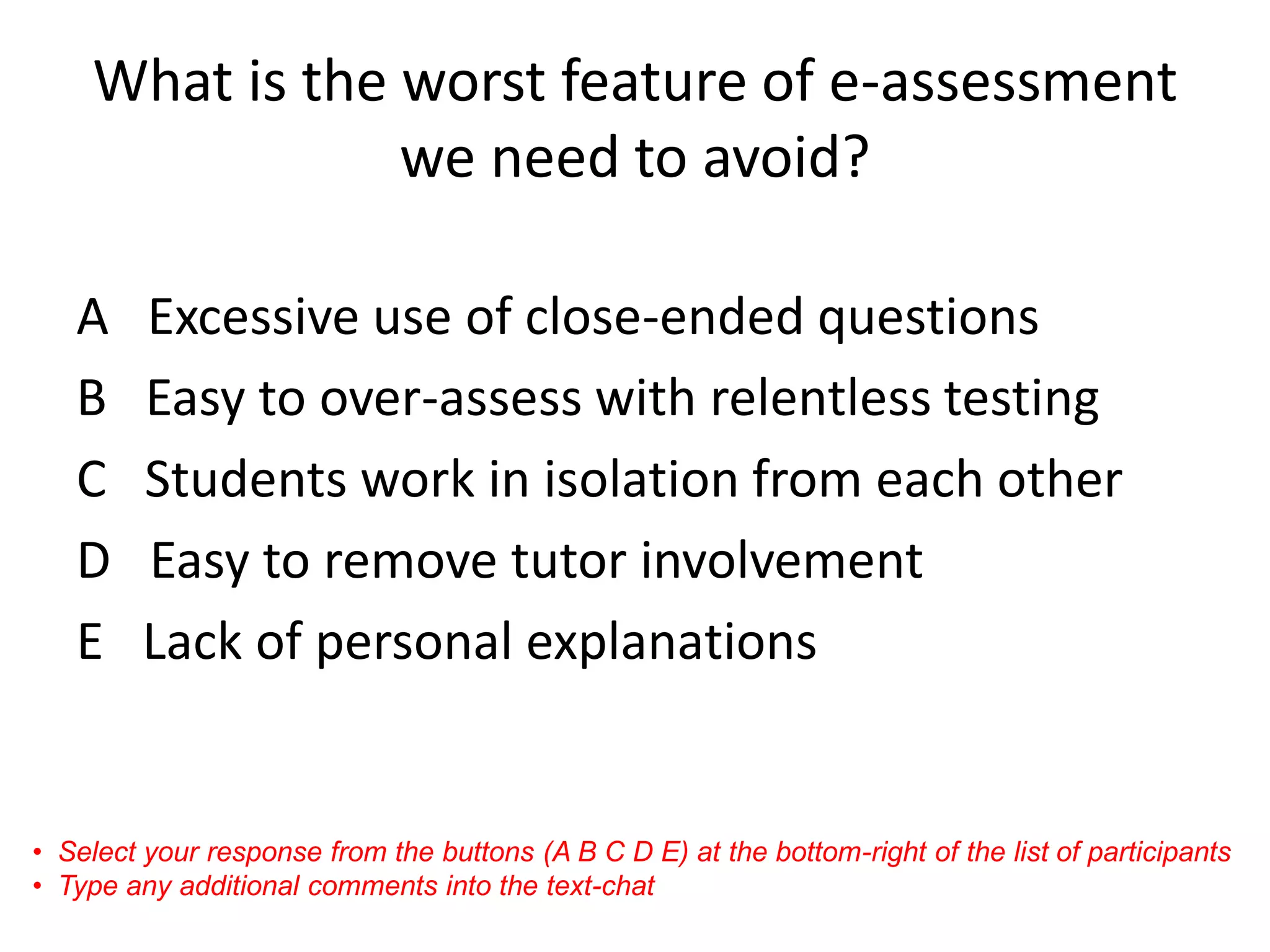 What is the worst feature of e-assessment we need to avoid? 
A Excessive use of close-ended questions 
B Easy to over-assess with relentless testing 
C Students work in isolation from each other 
D Easy to remove tutor involvement 
E Lack of personal explanations 
•Select your response from the buttons (A B C D E) at the bottom-right of the list of participants 
•Type any additional comments into the text-chat  