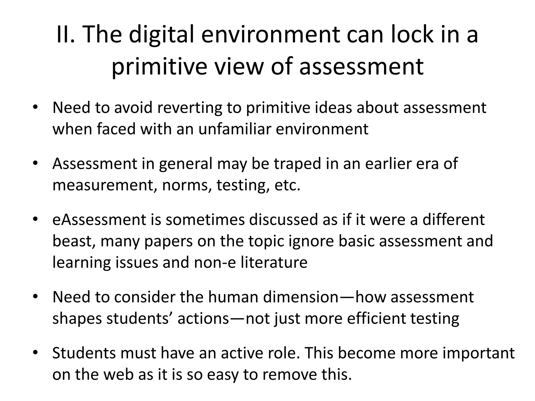 II. The digital environment can lock in a primitive view of assessment 
•Need to avoid reverting to primitive ideas about assessment when faced with an unfamiliar environment 
•Assessment in general may be traped in an earlier era of measurement, norms, testing, etc. 
•eAssessment is sometimes discussed as if it were a different beast, many papers on the topic ignore basic assessment and learning issues and non-e literature 
•Need to consider the human dimension—how assessment shapes students’ actions—not just more efficient testing 
•Students must have an active role. This become more important on the web as it is so easy to remove this.  