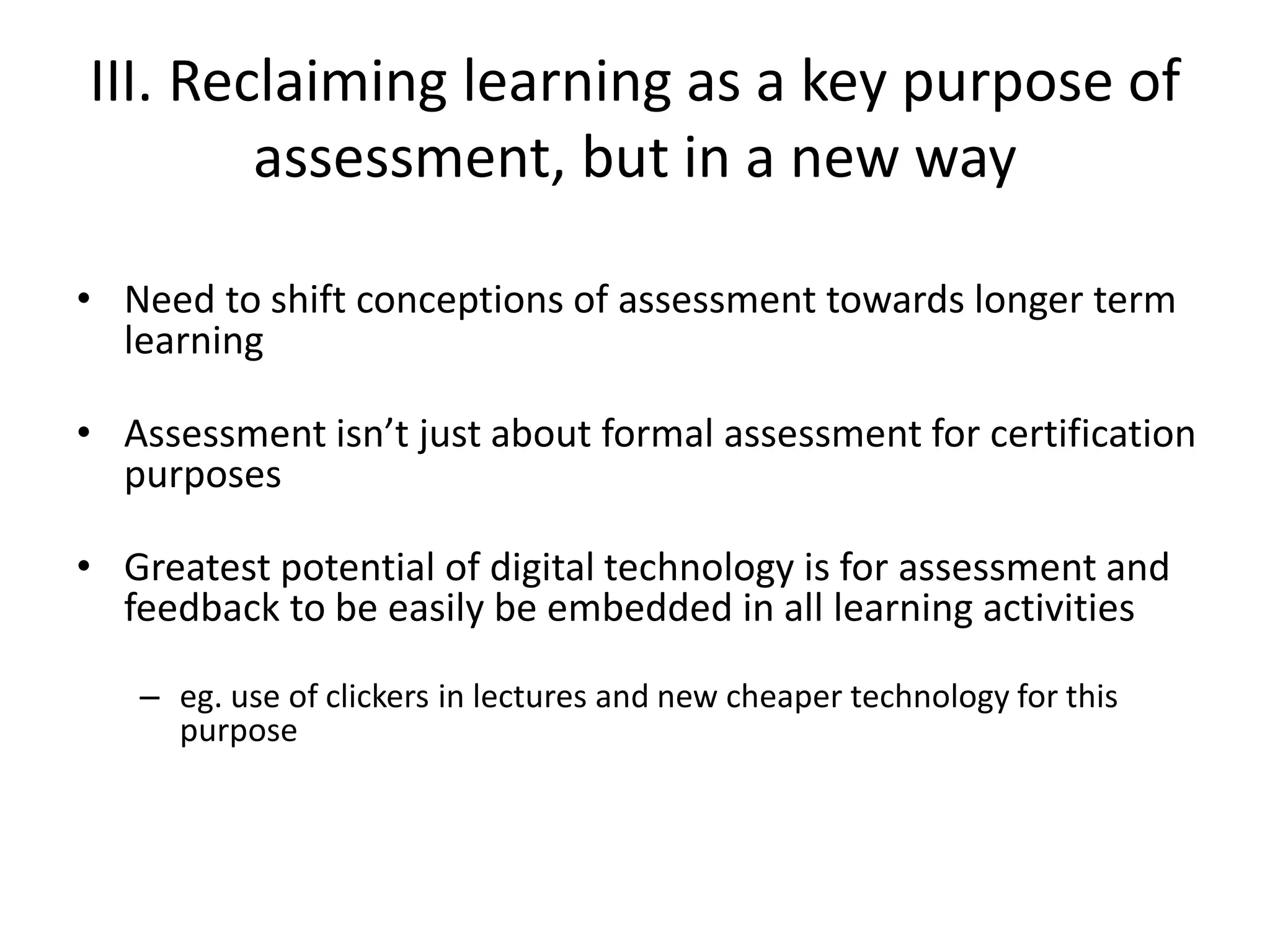 III. Reclaiming learning as a key purpose of assessment, but in a new way 
•Need to shift conceptions of assessment towards longer term learning 
•Assessment isn’t just about formal assessment for certification purposes 
•Greatest potential of digital technology is for assessment and feedback to be easily be embedded in all learning activities 
–eg. use of clickers in lectures and new cheaper technology for this purpose  