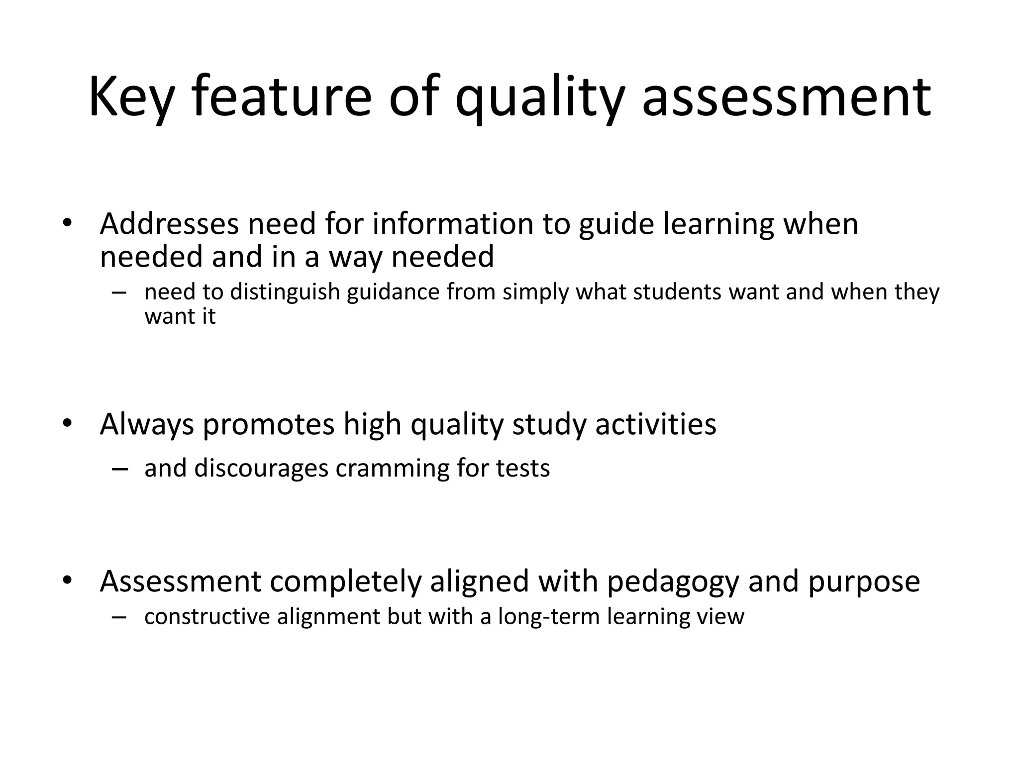 Key feature of quality assessment 
•Addresses need for information to guide learning when needed and in a way needed 
–need to distinguish guidance from simply what students want and when they want it 
•Always promotes high quality study activities 
–and discourages cramming for tests 
•Assessment completely aligned with pedagogy and purpose 
–constructive alignment but with a long-term learning view  