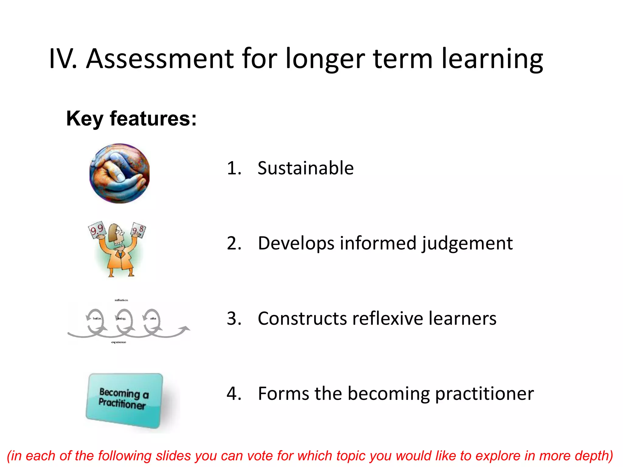 IV. Assessment for longer term learning 
1.Sustainable 
2.Develops informed judgement 
3.Constructs reflexive learners 
4.Forms the becoming practitioner 
Key features: 
(in each of the following slides you can vote for which topic you would like to explore in more depth)  