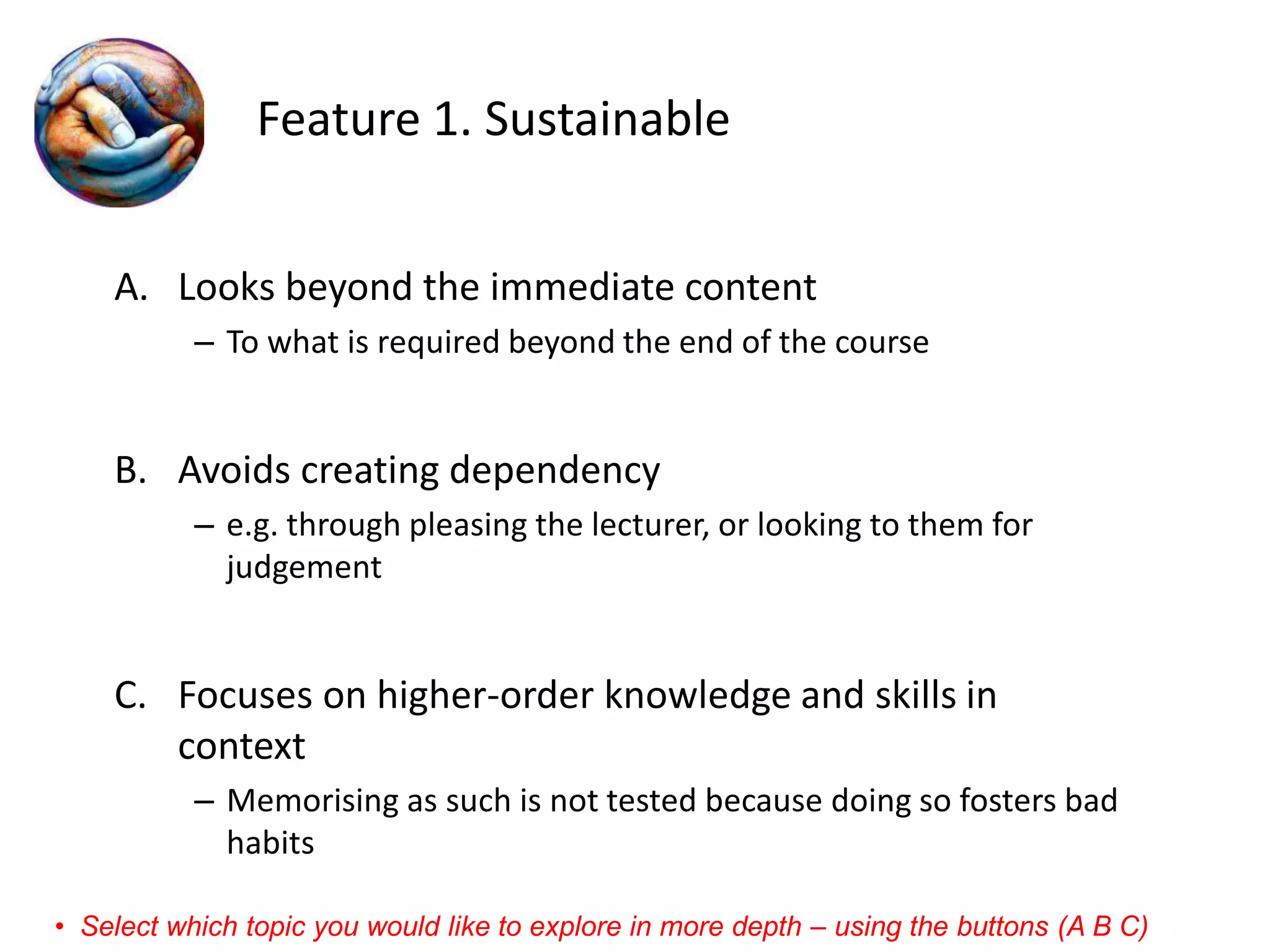 Feature 1. Sustainable 
A.Looks beyond the immediate content 
–To what is required beyond the end of the course 
B.Avoids creating dependency 
–e.g. through pleasing the lecturer, or looking to them for judgement 
C.Focuses on higher-order knowledge and skills in context 
–Memorising as such is not tested because doing so fosters bad habits 
•Select which topic you would like to explore in more depth –using the buttons (A B C)  