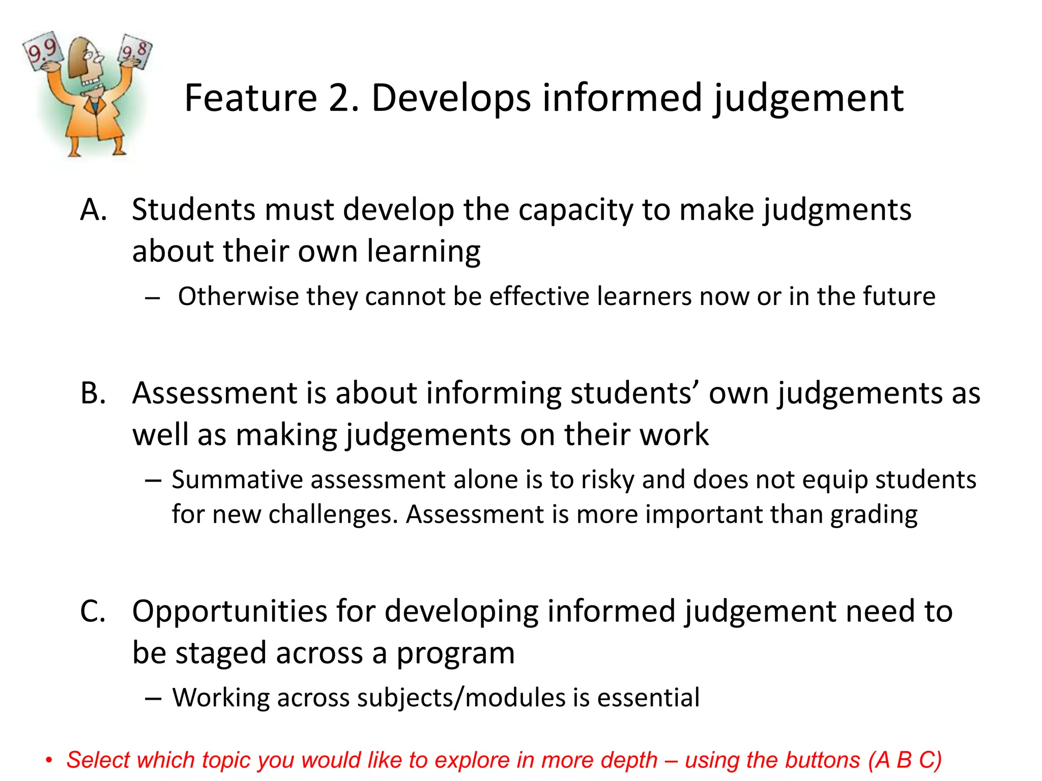 Feature 2. Develops informed judgement 
A.Students must develop the capacity to make judgments about their own learning 
–Otherwise they cannot be effective learners now or in the future 
B.Assessment is about informing students’ own judgements as well as making judgements on their work 
–Summative assessment alone is to risky and does not equip students for new challenges. Assessment is more important than grading 
C.Opportunities for developing informed judgement need to be staged across a program 
–Working across subjects/modules is essential 
•Select which topic you would like to explore in more depth –using the buttons (A B C)  