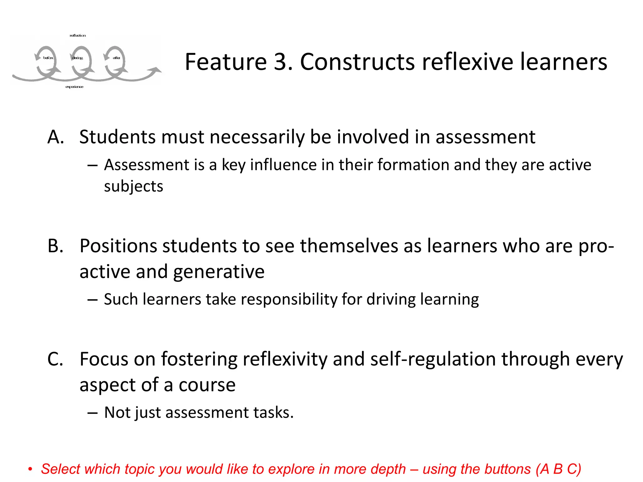 Feature 3. Constructs reflexive learners 
A.Students must necessarily be involved in assessment 
–Assessment is a key influence in their formation and they are active subjects 
B.Positions students to see themselves as learners who are pro- active and generative 
–Such learners take responsibility for driving learning 
C.Focus on fostering reflexivity and self-regulation through every aspect of a course 
–Not just assessment tasks. 
•Select which topic you would like to explore in more depth –using the buttons (A B C)  