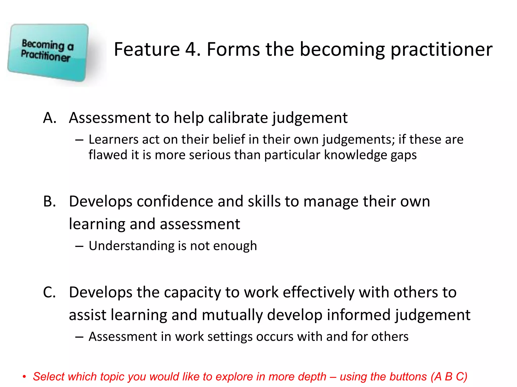 Feature 4. Forms the becoming practitioner 
A.Assessment to help calibrate judgement 
–Learners act on their belief in their own judgements; if these are flawed it is more serious than particular knowledge gaps 
B.Develops confidence and skills to manage their own learning and assessment 
–Understanding is not enough 
C.Develops the capacity to work effectively with others to assist learning and mutually develop informed judgement 
–Assessment in work settings occurs with and for others 
•Select which topic you would like to explore in more depth –using the buttons (A B C)  
