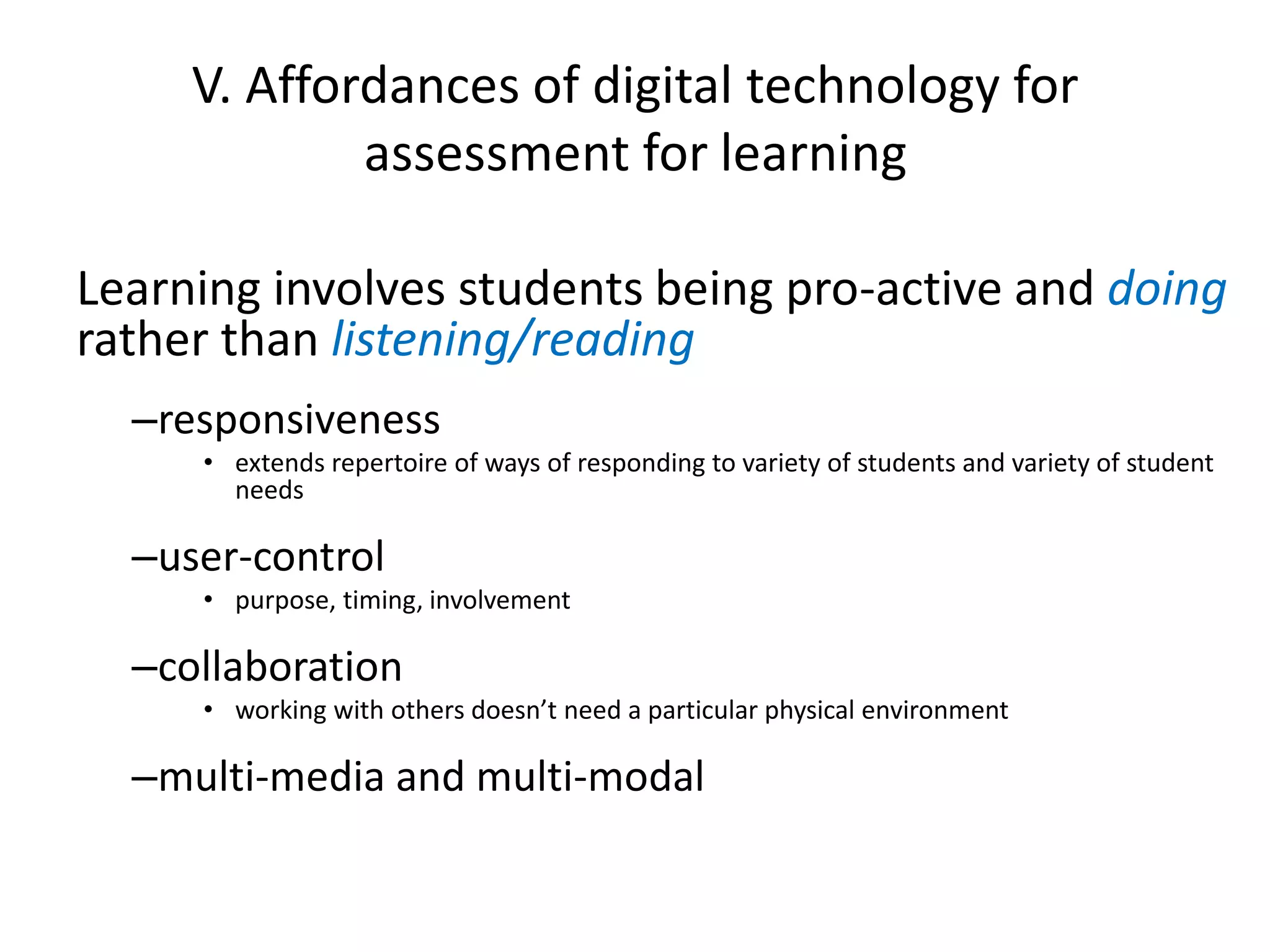V. Affordances of digital technology for assessment for learning 
Learning involves students being pro-active and doingrather than listening/reading 
–responsiveness 
•extends repertoire of ways of responding to variety of students and variety of student needs 
–user-control 
•purpose, timing, involvement 
–collaboration 
•working with others doesn’t need a particular physical environment 
–multi-media and multi-modal  