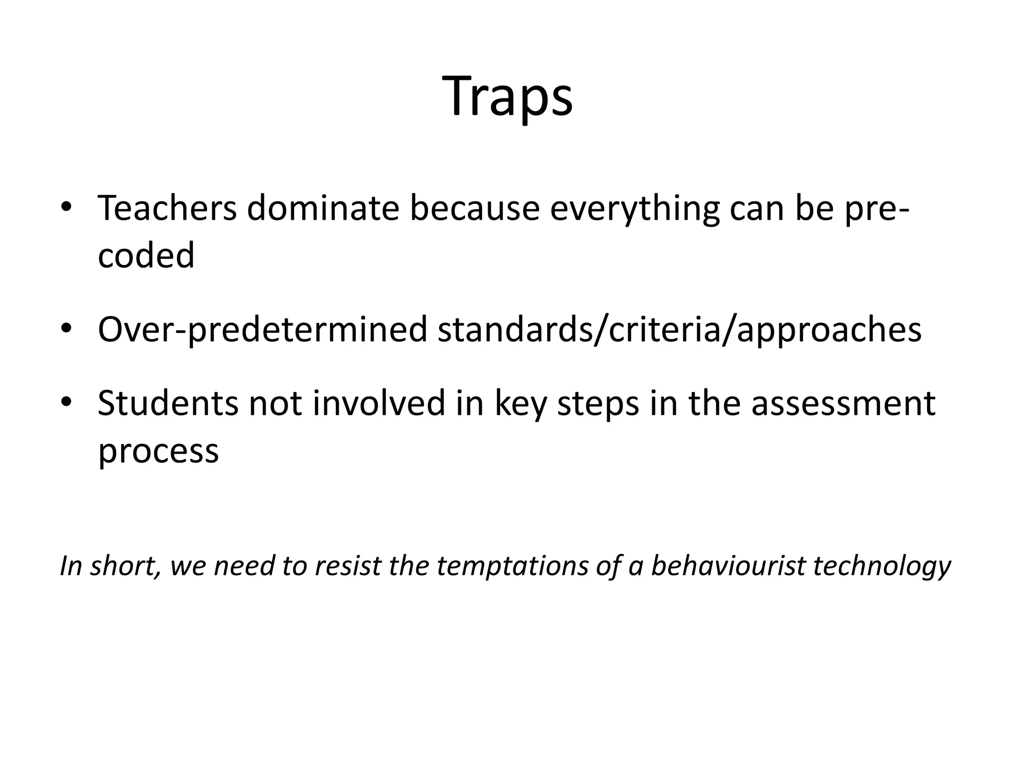 Traps 
•Teachers dominate because everything can be pre- coded 
•Over-predetermined standards/criteria/approaches 
•Students not involved in key steps in the assessment process 
In short, we need to resist the temptations of a behaviourist technology  