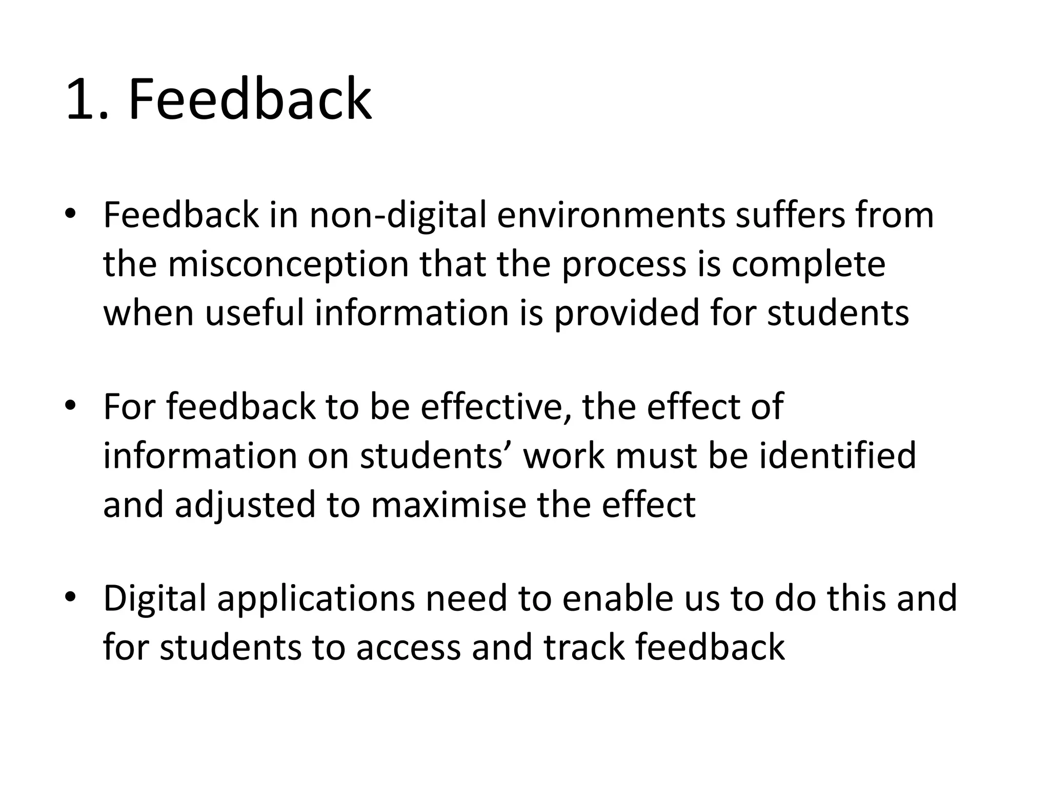 1. Feedback 
•Feedback in non-digital environments suffers from the misconception that the process is complete when useful information is provided for students 
•For feedback to be effective, the effect of information on students’ work must be identified and adjusted to maximise the effect 
•Digital applications need to enable us to do this and for students to access and track feedback  