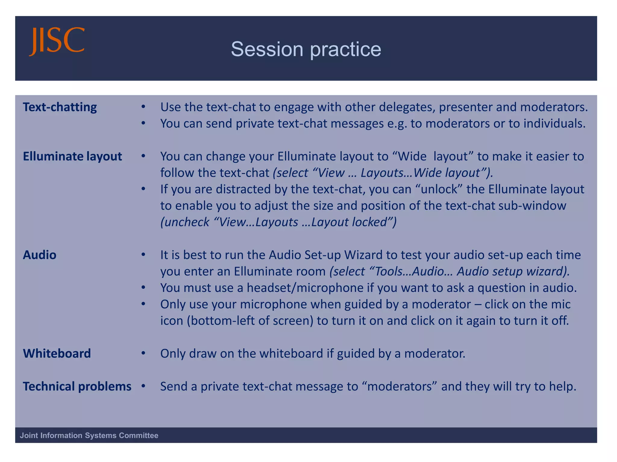 Session practice 
Joint Information Systems Committee 
Text-chatting 
Elluminate layout 
Audio 
Whiteboard 
Technical problems 
•Use the text-chat to engage with other delegates, presenter and moderators. 
•You can send private text-chat messages e.g. to moderators or to individuals. 
•You can change your Elluminate layout to “Wide layout” to make it easier to follow the text-chat (select “View … Layouts…Wide layout”). 
•If you are distracted by the text-chat, you can “unlock” the Elluminate layout to enable you to adjust the size and position of the text-chat sub-window (uncheck “View…Layouts …Layout locked”) 
•It is best to run the Audio Set-up Wizard to test your audio set-up each time you enter an Elluminate room (select “Tools…Audio… Audio setup wizard). 
•You must use a headset/microphone if you want to ask a question in audio. 
•Only use your microphone when guided by a moderator –click on the mic icon (bottom-left of screen) to turn it on and click on it again to turn it off. 
•Only draw on the whiteboard if guided by a moderator. 
•Send a private text-chat message to “moderators” and they will try to help.  
