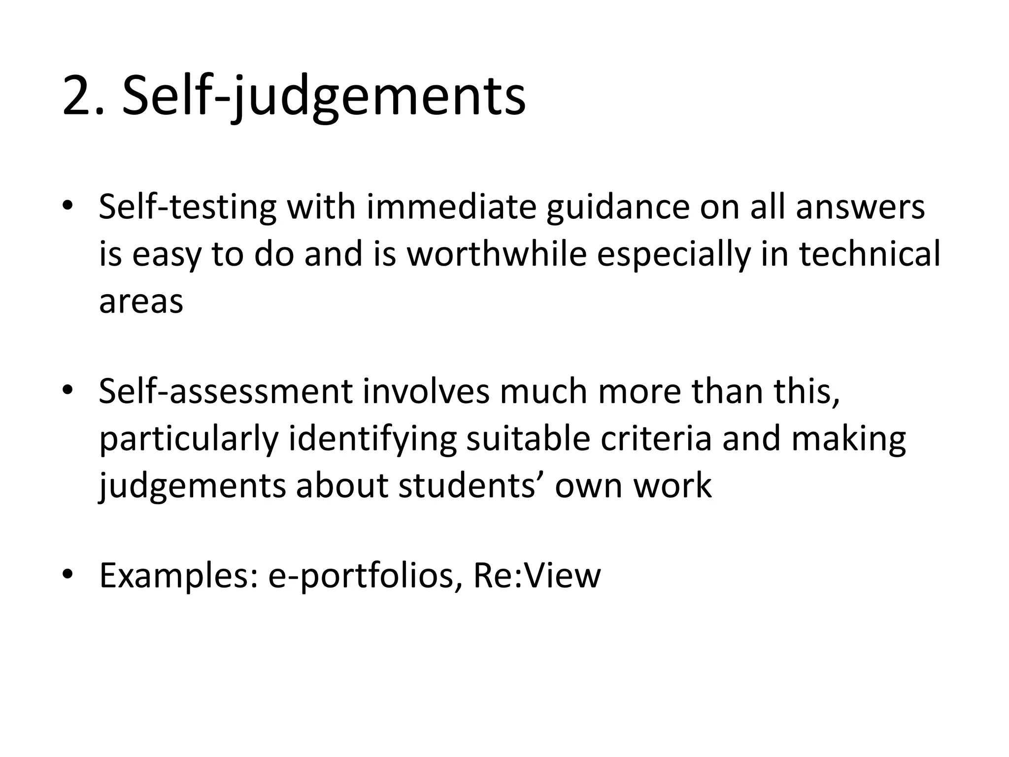2. Self-judgements 
•Self-testing with immediate guidance on all answers is easy to do and is worthwhile especially in technical areas 
•Self-assessment involves much more than this, particularly identifying suitable criteria and making judgements about students’ own work 
•Examples: e-portfolios, Re:View  