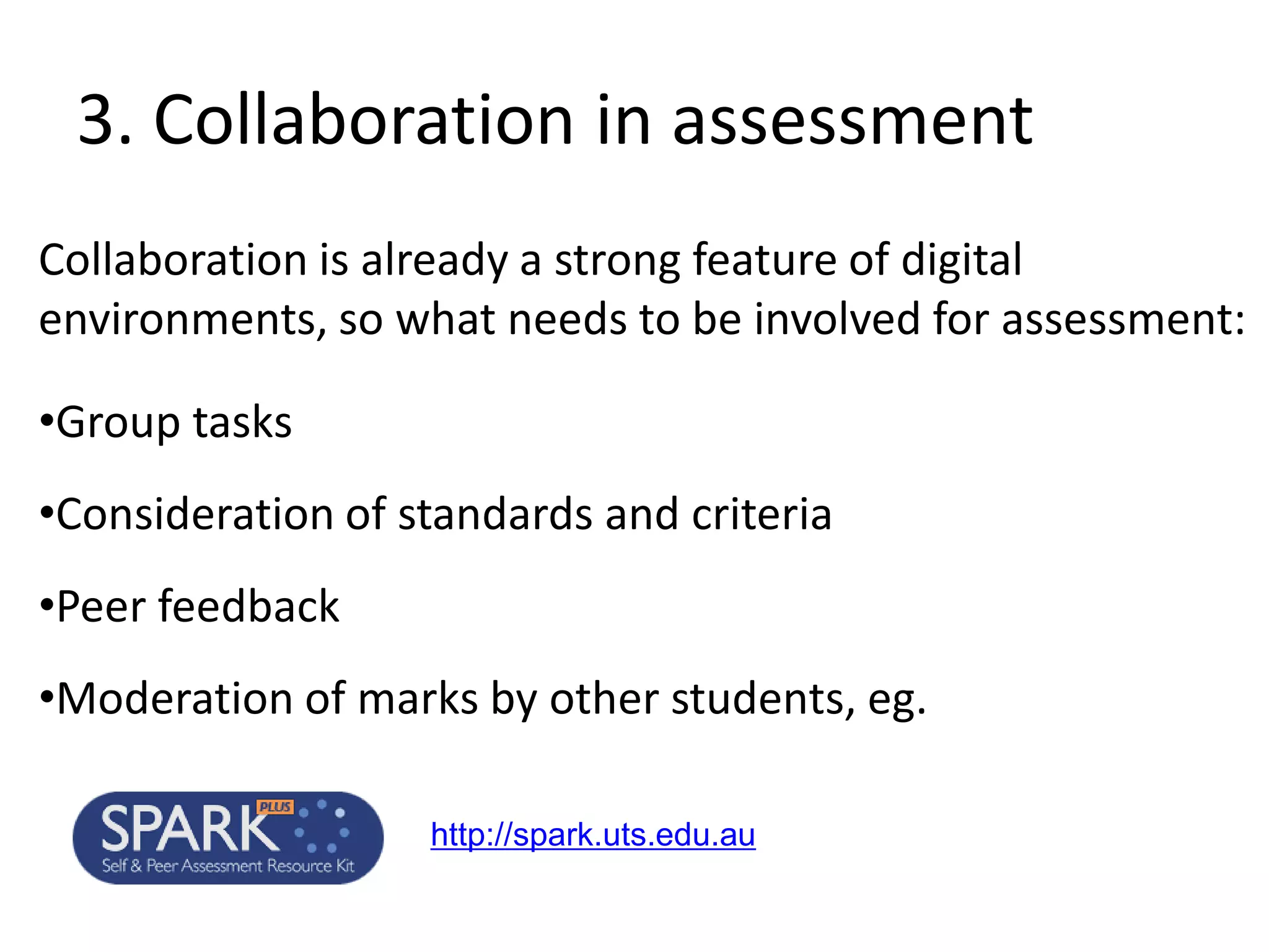 3. Collaboration in assessment 
Collaboration is already a strong feature of digital environments, so what needs to be involved for assessment: 
•Group tasks 
•Consideration of standards and criteria 
•Peer feedback 
•Moderation of marks by other students, eg. 
http://spark.uts.edu.au  