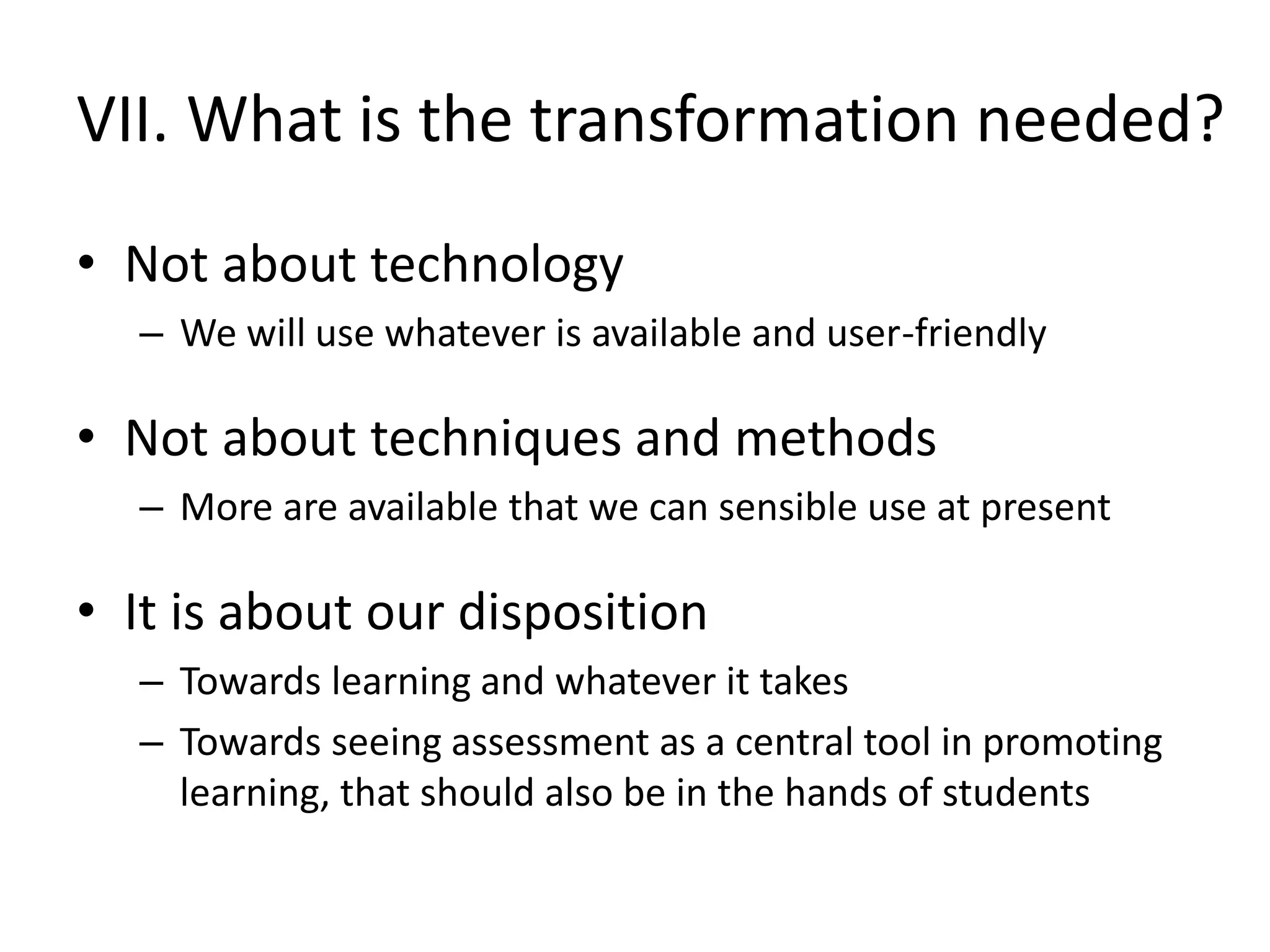 VII. What is the transformation needed? 
•Not about technology 
–We will use whatever is available and user-friendly 
•Not about techniques and methods 
–More are available that we can sensible use at present 
•It is about our disposition 
–Towards learning and whatever it takes 
–Towards seeing assessment as a central tool in promoting learning, that should also be in the hands of students  