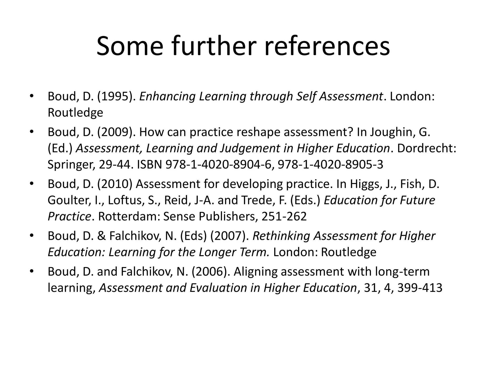 Some further references 
•Boud, D. (1995). Enhancing Learning through Self Assessment. London: Routledge 
•Boud, D. (2009). How can practice reshape assessment? In Joughin, G. (Ed.) Assessment, Learning and Judgement in Higher Education. Dordrecht: Springer, 29-44. ISBN 978-1-4020-8904-6, 978-1-4020-8905-3 
•Boud, D. (2010) Assessment for developing practice. In Higgs, J., Fish, D. Goulter, I., Loftus, S., Reid, J-A. and Trede, F. (Eds.) Education for Future Practice. Rotterdam: Sense Publishers, 251-262 
•Boud, D. & Falchikov, N. (Eds) (2007). Rethinking Assessment for Higher Education: Learning for the Longer Term.London: Routledge 
•Boud, D. and Falchikov, N. (2006). Aligning assessment with long-term learning, Assessment and Evaluation in Higher Education, 31, 4, 399-413 