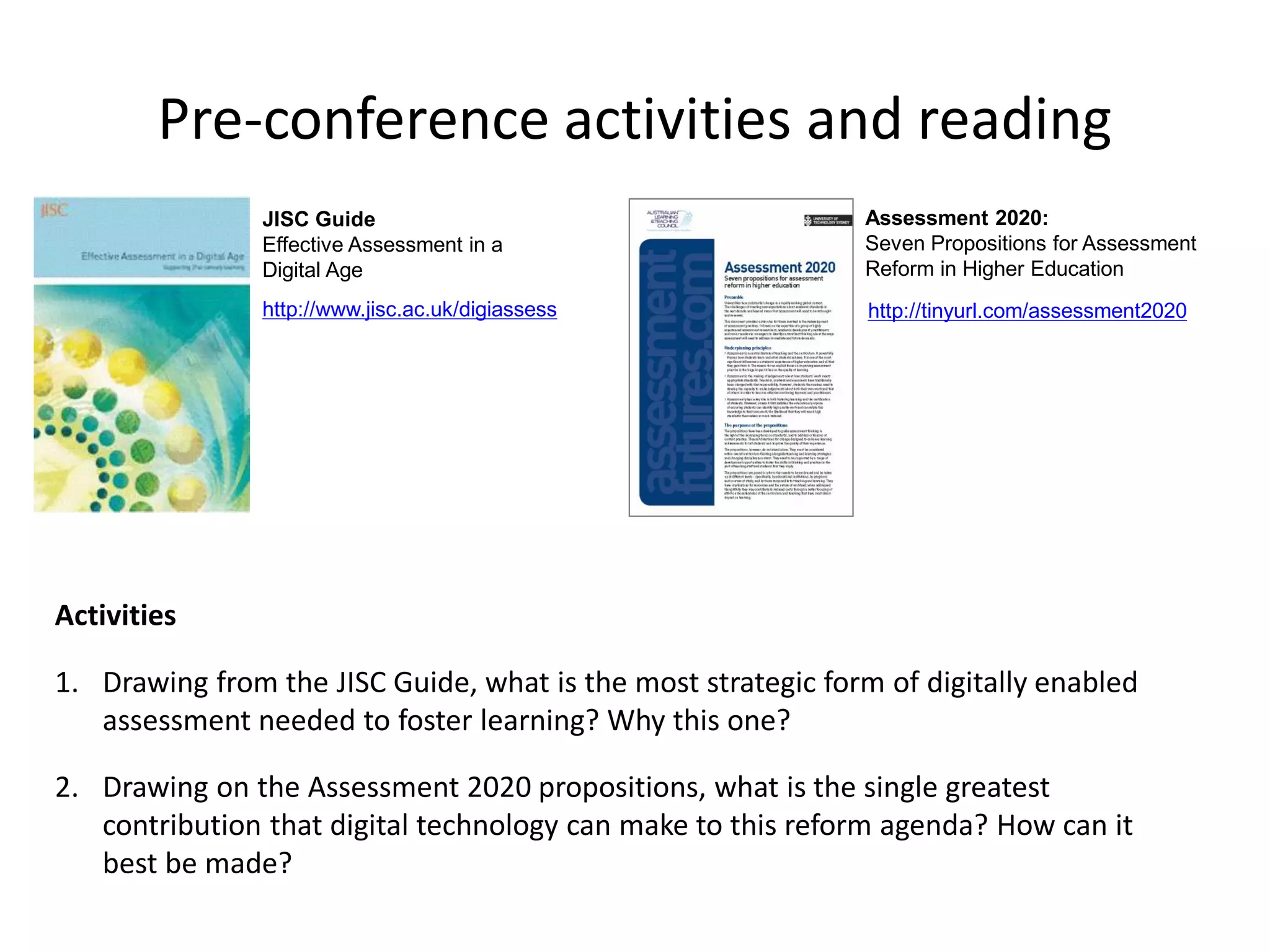 Pre-conference activities and reading 
Activities 
1.Drawing from the JISC Guide, what is the most strategic form of digitally enabled assessment needed to foster learning? Why this one? 
2.Drawing on the Assessment 2020 propositions, what is the single greatest contribution that digital technology can make to this reform agenda? How can it best be made? 
http://tinyurl.com/assessment2020 
http://www.jisc.ac.uk/digiassess 
JISC Guide 
Effective Assessment in a Digital Age 
Assessment 2020: 
Seven Propositions for Assessment Reform in Higher Education  
