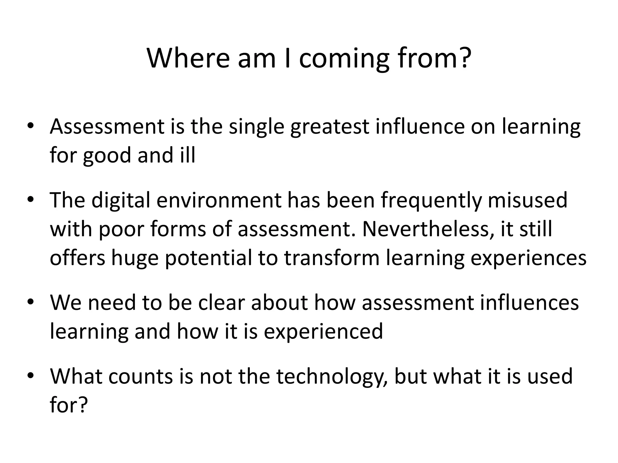 Where am I coming from? 
•Assessment is the single greatest influence on learning for good and ill 
•The digital environment has been frequently misused with poor forms of assessment. Nevertheless, it still offers huge potential to transform learning experiences 
•We need to be clear about how assessment influences learning and how it is experienced 
•What counts is not the technology, but what it is used for?  