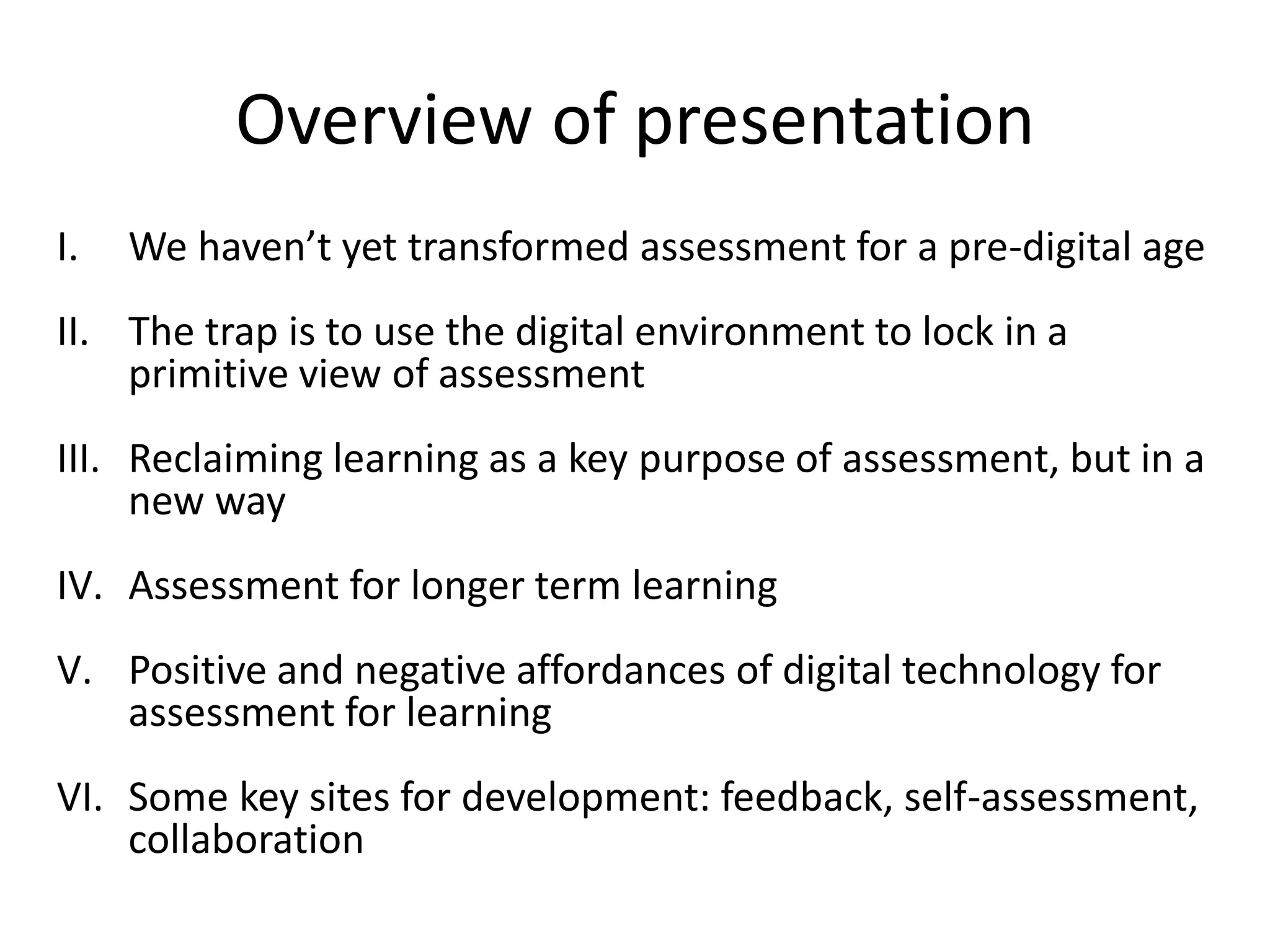 Overview of presentation 
I.We haven’t yet transformed assessment for a pre-digital age 
II.The trap is to use the digital environment to lock in a primitive view of assessment 
III.Reclaiming learning as a key purpose of assessment, but in a new way 
IV.Assessment for longer term learning 
V.Positive and negative affordances of digital technology for assessment for learning 
VI.Some key sites for development: feedback, self-assessment, collaboration  