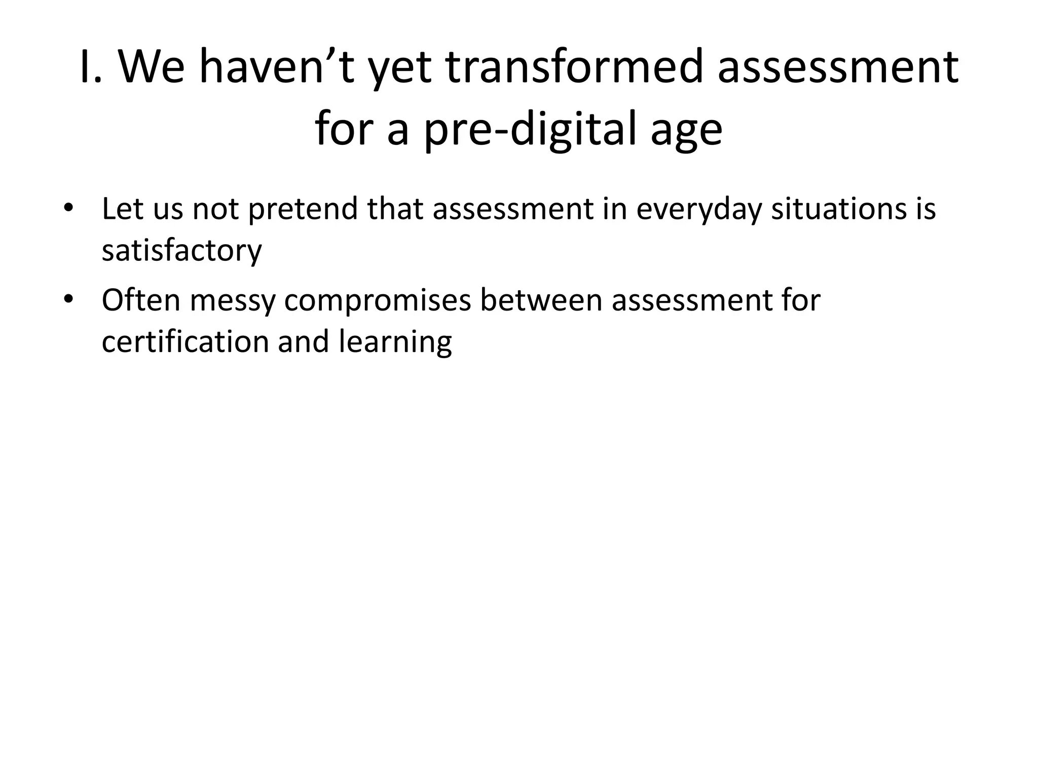 I. We haven’t yet transformed assessment for a pre-digital age 
•Let us not pretend that assessment in everyday situations is satisfactory 
•Often messy compromises between assessment for certification and learning  
