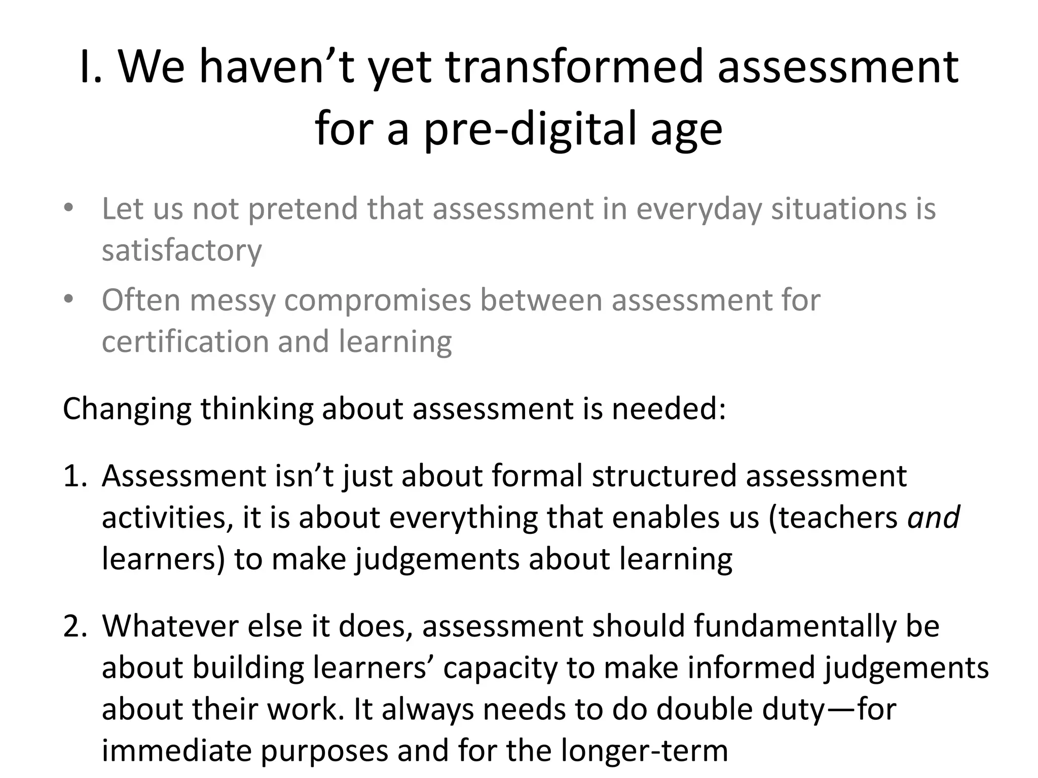I. We haven’t yet transformed assessment for a pre-digital age 
•Let us not pretend that assessment in everyday situations is satisfactory 
•Often messy compromises between assessment for certification and learning 
Changing thinking about assessment is needed: 
1.Assessment isn’t just about formal structured assessment activities, it is about everything that enables us (teachers and learners) to make judgements about learning 
2.Whatever else it does, assessment should fundamentally be about building learners’ capacity to make informed judgements about their work. It always needs to do double duty—for immediate purposes and for the longer-term  
