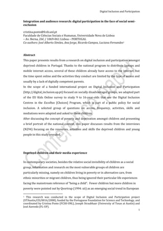 Digital Inclusion and Participation


Integration and audience research: digital participation in the face of social semi-
exclusion

cristina.ponte@fcsh.unl.pt
Faculdade de Ciências Sociais e Humanas, Universidade Nova de Lisboa
– Av. Berna, 26C / 1069-061 Lisboa – PORTUGAL
Co-authors: José Alberto Simões, Ana Jorge, Ricardo Campos, Luciana Fernandes1



Abstract
This paper presents results from a research on digital inclusion and participation amongst
deprived children in Portugal. Thanks to the national program to distribute laptops and
mobile internet access, several of these children already have access to the internet, but
the time spent online and the activities they conduct are limited by the type of access and
usually by a lack of digitally competent parents.
In the scope of a funded international project on Digital Inclusion and Participation
(http://digital_inclusion.up.pt) focused on socially disadvantaged groups, we adapted part
of the EU Kids Online survey to study 9 to 16-year-olds that use the Digital Inclusion
Centres in the Escolhas [Choices] Program, which is part of a public policy for social
inclusion. A selected group of questions on access, frequency, activities, skills and
mediations were adapted and asked to these children.
After discussing the concept of poverty and deprivation amongst children and presenting
a brief portrait of the national context, this paper discusses results from the interviews
(N294) focusing on the resources, activities and skills the deprived children and young
people in this study revealed.




Deprived children and their media experience


In contemporary societies, besides the relative social invisibility of children as a social
group, information and research on the most vulnerable groups of children are
particularly missing, namely on children living in poverty or in alternative care, from
ethnic minorities or migrant children, thus being ignored their particular life experiences
facing the mainstream reference of “being a child”. Fewer children but more children in
poverty were pointed out by Qvortrup (1994: xii) as an emerging social trend in European

1 This research was conducted in the scope of Digital Inclusion and Participation project
(UTAustin/CD/0016/2008), funded by the Portuguese Foundation for Science and Technology, and
coordinated by Cristina Ponte (FCSH-UNL), Joseph Straubhaar (University of Texas at Austin) and
José Azevedo (FL-UP).
                                                                                                1
 