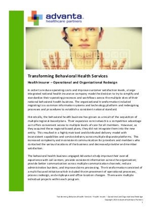 Transforming Behavioral Health Services – Health Insurer – Operational and Organizational Redesign
Copyright 2013 Advanta Healthcare Partners
1
Transforming Behavioral Health Services
Health Insurer – Operational and Organizational Redesign
In order to reduce operating costs and improve customer satisfaction levels, a large
integrated national health insurance company made the decision to try to simplify and
standardize their operating processes and workflows across the multiple sites of their
national behavioral health business. The organizational transformation included
migrating to a common information systems and technology platform and redesigning
processes and procedures to establish a consistent national standard.
Historically, the behavioral health business has grown as a result of the acquisition of
multiple regional-based plans. Their expansive core network is a competitive advantage
as it offers convenient access to multiple levels of care for all members. However, as
they acquired these regional-based plans, they did not integrate them into the new
entity. This resulted in a highly matrixed and distributed delivery model with
inconsistent capabilities and service delivery across multiple disparate platforms. This
increased complexity and inconsistent communication for providers and members who
contacted the various locations of the business and decreased provider and member
satisfaction.
The behavioral health business engaged Advanta to help improve their overall
experience with call centers; provide consistent information across the organization;
provide better communication across multiple communication channels; reduce
administrative burdens; and improve claims processing. The transformation consisted of
a multi-focused initiative which included the improvement of operational processes,
process redesign, and employee and office location changes. There were multiple
individual projects within each program.
 