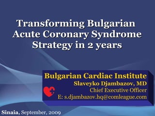Transforming Bulgarian  Acute Coronary Syndrome Strategy in 2 years Bulgarian Cardiac Institute Slaveyko Djambazov, MD Chief Executive Officer E: s.djambazov.hq@comleague.com Sinaia,  September, 2009 