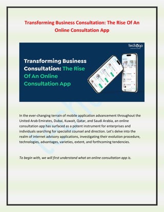 Transforming Business Consultation: The Rise Of An
Online Consultation App
In the ever-changing terrain of mobile application advancement throughout the
United Arab Emirates, Dubai, Kuwait, Qatar, and Saudi Arabia, an online
consultation app has surfaced as a potent instrument for enterprises and
individuals searching for specialist counsel and direction. Let’s delve into the
realm of internet advisory applications, investigating their evolution procedure,
technologies, advantages, varieties, extent, and forthcoming tendencies.
To begin with, we will first understand what an online consultation app is.
 