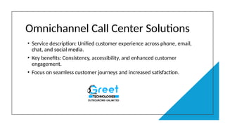 Omnichannel Call Center Solutions
• Service description: Unified customer experience across phone, email,
chat, and social media.
• Key benefits: Consistency, accessibility, and enhanced customer
engagement.
• Focus on seamless customer journeys and increased satisfaction.
 
