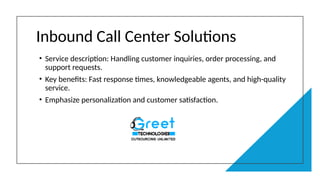 Inbound Call Center Solutions
• Service description: Handling customer inquiries, order processing, and
support requests.
• Key benefits: Fast response times, knowledgeable agents, and high-quality
service.
• Emphasize personalization and customer satisfaction.
 