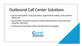 Outbound Call Center Solutions
• Service description: Lead generation, appointment setting, and customer
follow-ups.
• Key benefits: Proactive outreach, trained telemarketers, and enhanced
customer retention.
• Emphasize measurable results and data-driven strategies.
 