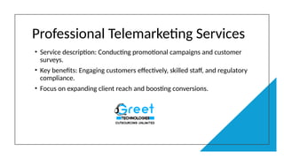 Professional Telemarketing Services
• Service description: Conducting promotional campaigns and customer
surveys.
• Key benefits: Engaging customers effectively, skilled staff, and regulatory
compliance.
• Focus on expanding client reach and boosting conversions.
 