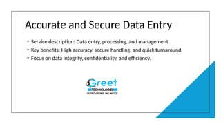 Accurate and Secure Data Entry
• Service description: Data entry, processing, and management.
• Key benefits: High accuracy, secure handling, and quick turnaround.
• Focus on data integrity, confidentiality, and efficiency.
 