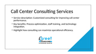 Call Center Consulting Services
• Service description: Customized consulting for improving call center
performance.
• Key benefits: Process optimization, staff training, and technology
integration.
• Highlight how consulting can maximize operational efficiency.
 