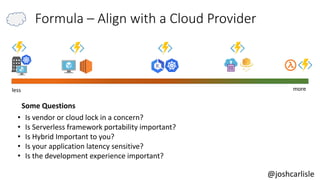 less more
• Is vendor or cloud lock in a concern?
• Is Serverless framework portability important?
• Is Hybrid Important to you?
• Is your application latency sensitive?
• Is the development experience important?
Some Questions
@joshcarlisle
Formula – Align with a Cloud Provider
 
