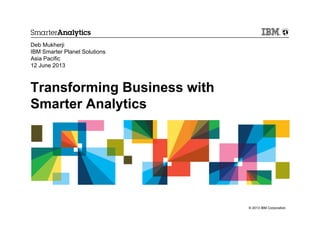 Transforming Business with
Smarter Analytics
Deb Mukherji
IBM Smarter Planet Solutions
Asia Pacific
12 June 2013
© 2013 IBM Corporation
 